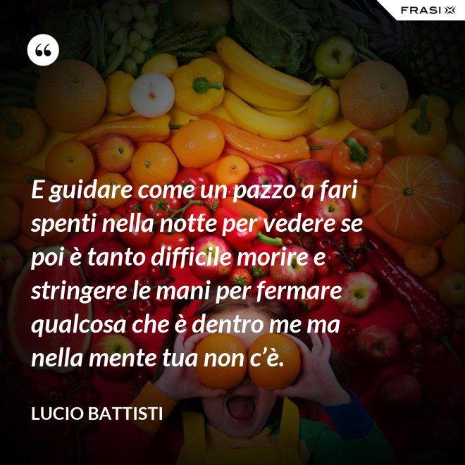 E guidare come un pazzo a fari spenti nella notte per vedere se poi è tanto difficile morire e stringere le mani per fermare qualcosa che è dentro me ma nella mente tua non c’è. - Lucio Battisti