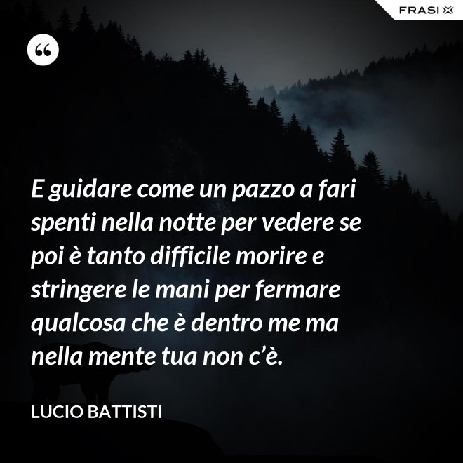 E guidare come un pazzo a fari spenti nella notte per vedere se poi è tanto difficile morire e stringere le mani per fermare qualcosa che è dentro me ma nella mente tua non c’è. - Lucio Battisti