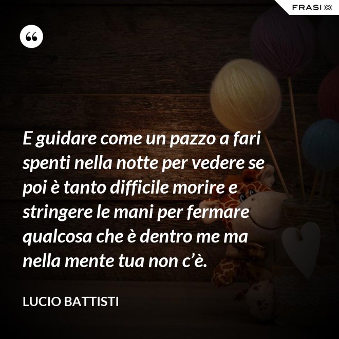 E guidare come un pazzo a fari spenti nella notte per vedere se poi è tanto difficile morire e stringere le mani per fermare qualcosa che è dentro me ma nella mente tua non c’è. - Lucio Battisti