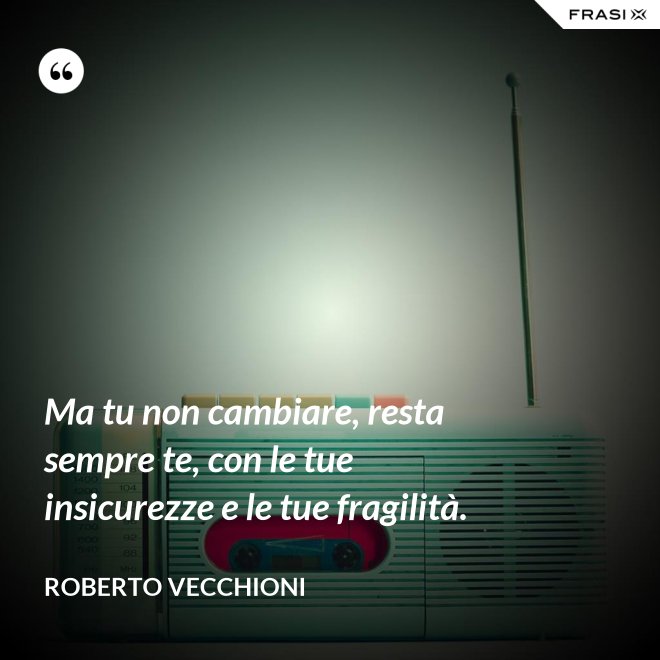 Ma tu non cambiare, resta sempre te, con le tue insicurezze e le tue fragilità. - Roberto Vecchioni