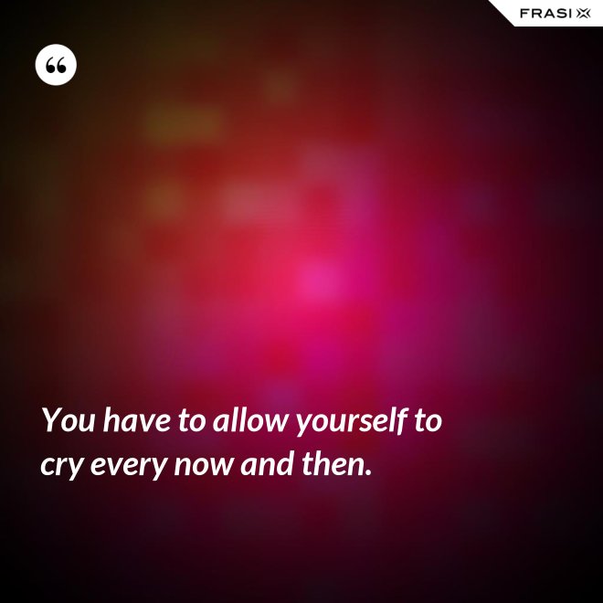 You have to allow yourself to cry every now and then. - Anonimo