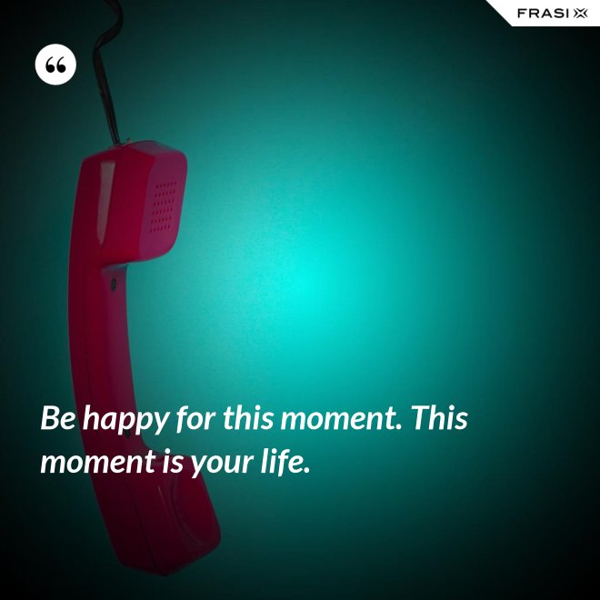 Be happy for this moment. This moment is your life. - Anonimo