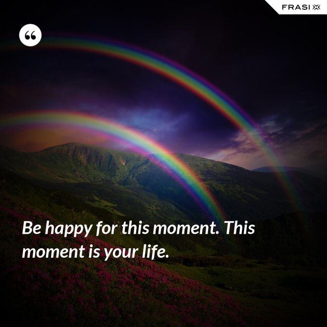 Be happy for this moment. This moment is your life. - Anonimo