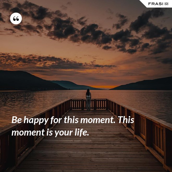 Be happy for this moment. This moment is your life. - Anonimo
