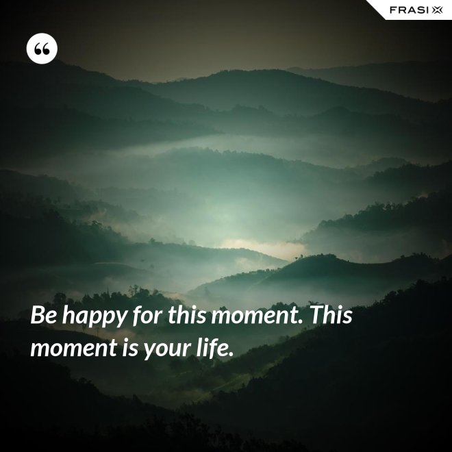 Be happy for this moment. This moment is your life. - Anonimo