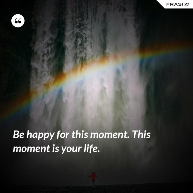 Be happy for this moment. This moment is your life. - Anonimo