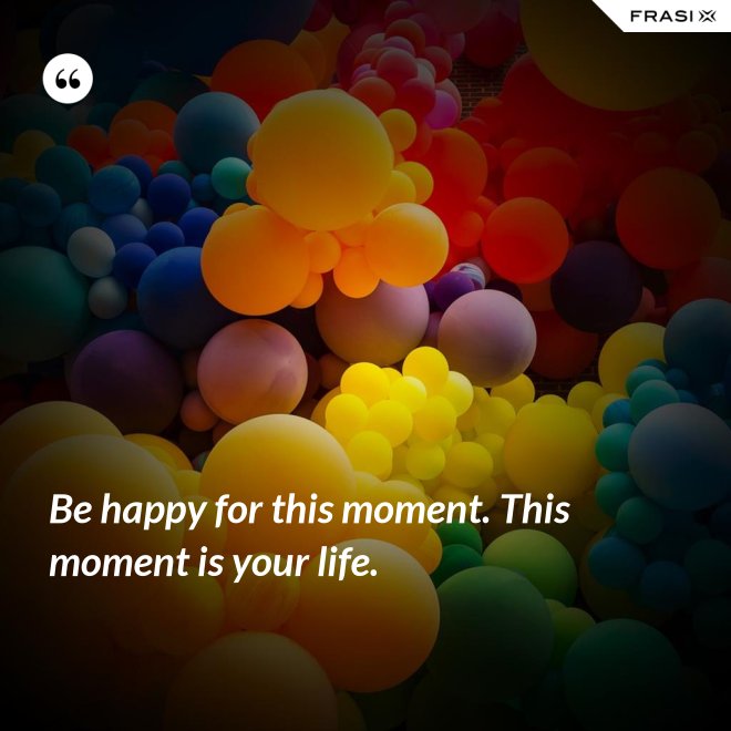 Be happy for this moment. This moment is your life. - Anonimo