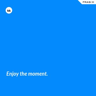 Enjoy the moment. - Anonimo