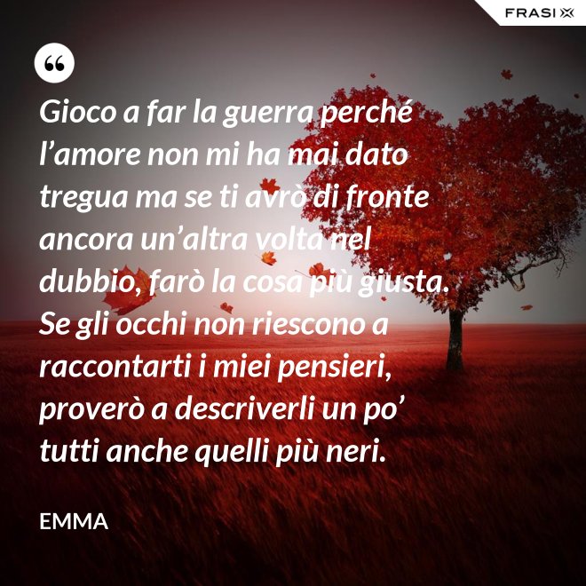 Gioco a far la guerra perché l’amore non mi ha mai dato tregua ma se ti avrò di fronte ancora un’altra volta nel dubbio, farò la cosa più giusta. Se gli occhi non riescono a raccontarti i miei pensieri, proverò a descriverli un po’ tutti anche quelli più neri. - Emma
