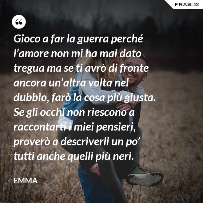 Gioco a far la guerra perché l’amore non mi ha mai dato tregua ma se ti avrò di fronte ancora un’altra volta nel dubbio, farò la cosa più giusta. Se gli occhi non riescono a raccontarti i miei pensieri, proverò a descriverli un po’ tutti anche quelli più neri. - Emma