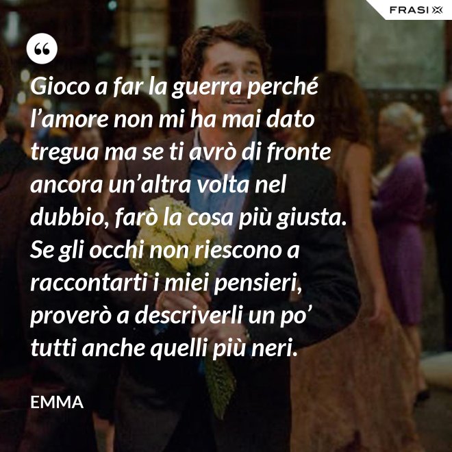 Gioco a far la guerra perché l’amore non mi ha mai dato tregua ma se ti avrò di fronte ancora un’altra volta nel dubbio, farò la cosa più giusta. Se gli occhi non riescono a raccontarti i miei pensieri, proverò a descriverli un po’ tutti anche quelli più neri. - Emma