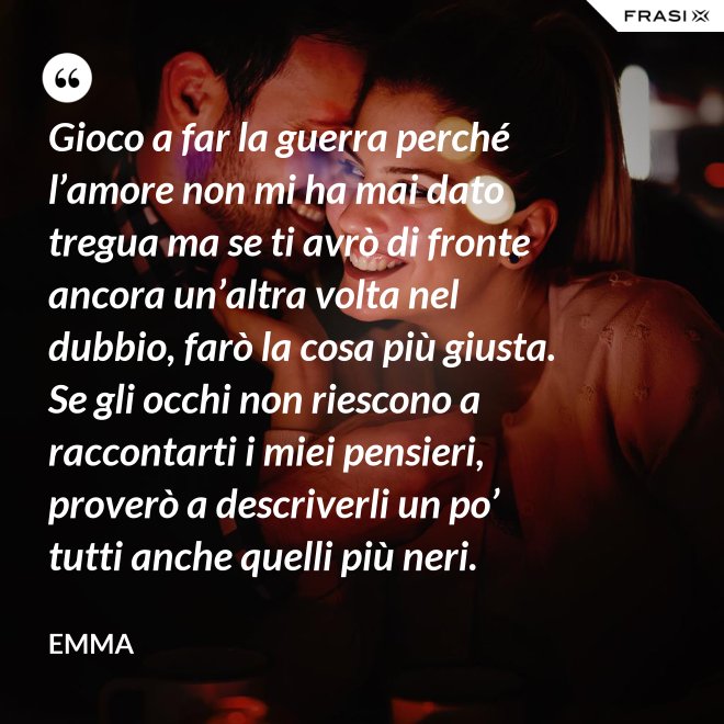 Gioco a far la guerra perché l’amore non mi ha mai dato tregua ma se ti avrò di fronte ancora un’altra volta nel dubbio, farò la cosa più giusta. Se gli occhi non riescono a raccontarti i miei pensieri, proverò a descriverli un po’ tutti anche quelli più neri. - Emma