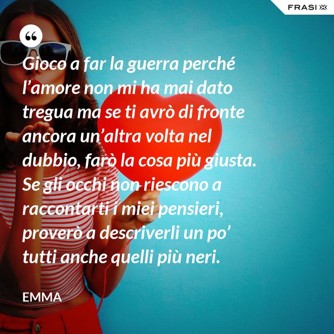 Gioco a far la guerra perché l’amore non mi ha mai dato tregua ma se ti avrò di fronte ancora un’altra volta nel dubbio, farò la cosa più giusta. Se gli occhi non riescono a raccontarti i miei pensieri, proverò a descriverli un po’ tutti anche quelli più neri. - Emma