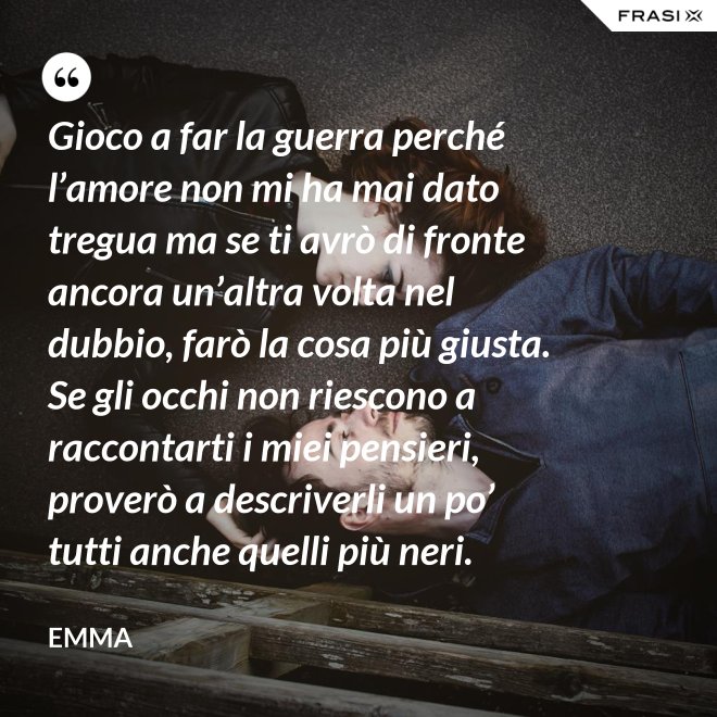 Gioco a far la guerra perché l’amore non mi ha mai dato tregua ma se ti avrò di fronte ancora un’altra volta nel dubbio, farò la cosa più giusta. Se gli occhi non riescono a raccontarti i miei pensieri, proverò a descriverli un po’ tutti anche quelli più neri. - Emma
