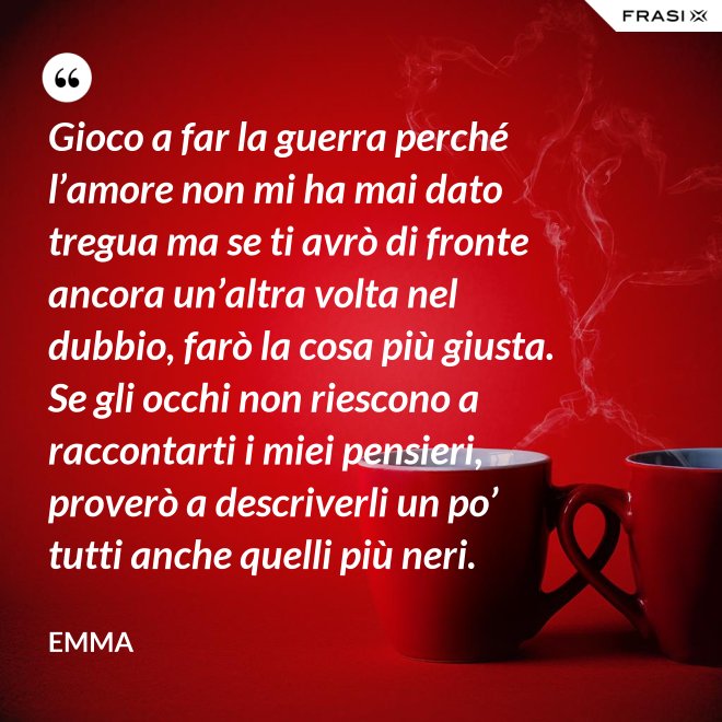Gioco a far la guerra perché l’amore non mi ha mai dato tregua ma se ti avrò di fronte ancora un’altra volta nel dubbio, farò la cosa più giusta. Se gli occhi non riescono a raccontarti i miei pensieri, proverò a descriverli un po’ tutti anche quelli più neri. - Emma