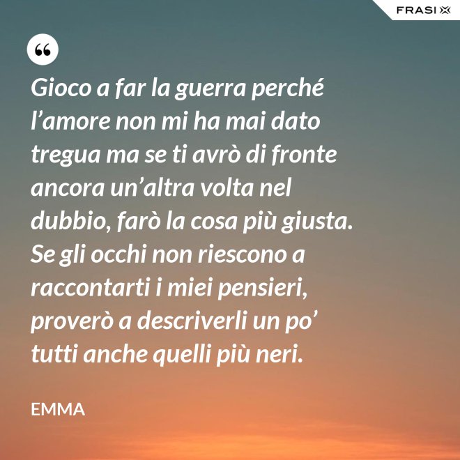 Gioco a far la guerra perché l’amore non mi ha mai dato tregua ma se ti avrò di fronte ancora un’altra volta nel dubbio, farò la cosa più giusta. Se gli occhi non riescono a raccontarti i miei pensieri, proverò a descriverli un po’ tutti anche quelli più neri. - Emma