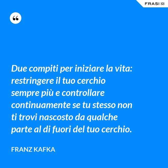 Due compiti per iniziare la vita: restringere il tuo cerchio sempre più e controllare continuamente se tu stesso non ti trovi nascosto da qualche parte al di fuori del tuo cerchio. - Franz Kafka