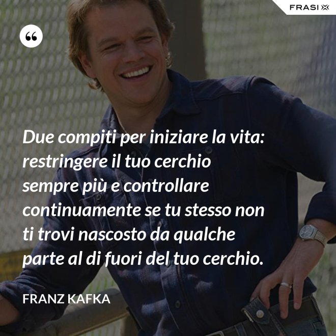 Due compiti per iniziare la vita: restringere il tuo cerchio sempre più e controllare continuamente se tu stesso non ti trovi nascosto da qualche parte al di fuori del tuo cerchio. - Franz Kafka