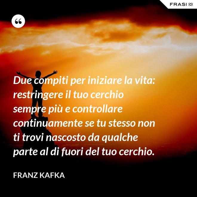 Due compiti per iniziare la vita: restringere il tuo cerchio sempre più e controllare continuamente se tu stesso non ti trovi nascosto da qualche parte al di fuori del tuo cerchio. - Franz Kafka