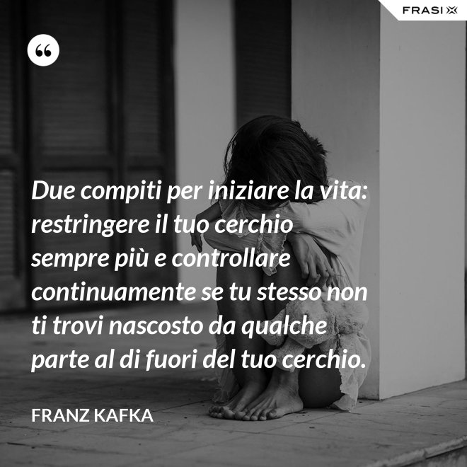 Due compiti per iniziare la vita: restringere il tuo cerchio sempre più e controllare continuamente se tu stesso non ti trovi nascosto da qualche parte al di fuori del tuo cerchio. - Franz Kafka