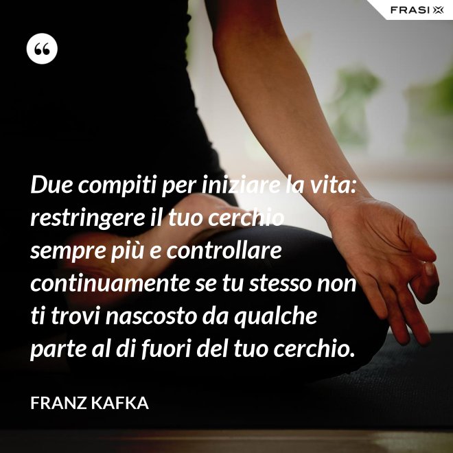 Due compiti per iniziare la vita: restringere il tuo cerchio sempre più e controllare continuamente se tu stesso non ti trovi nascosto da qualche parte al di fuori del tuo cerchio. - Franz Kafka