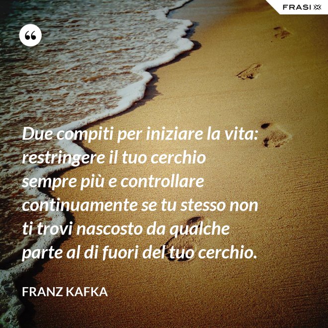 Due compiti per iniziare la vita: restringere il tuo cerchio sempre più e controllare continuamente se tu stesso non ti trovi nascosto da qualche parte al di fuori del tuo cerchio. - Franz Kafka
