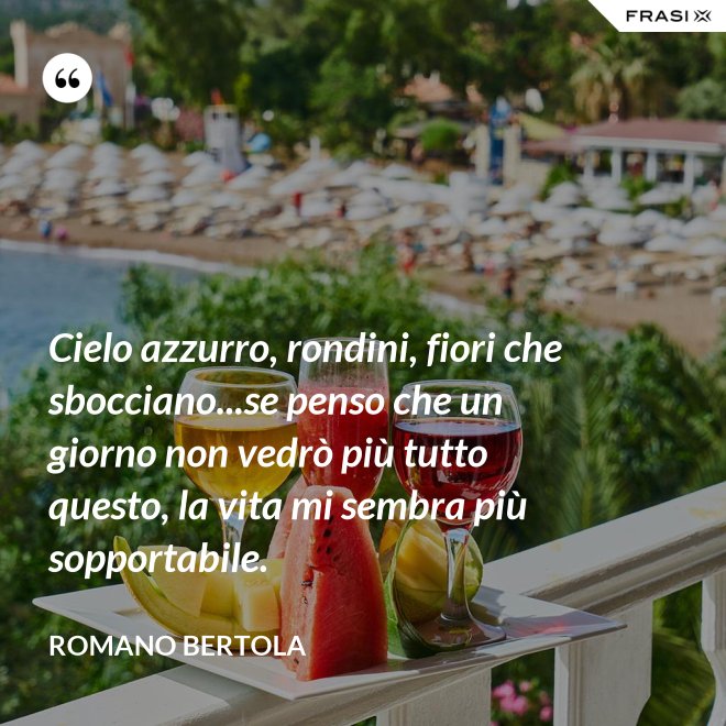 Cielo azzurro, rondini, fiori che sbocciano...se penso che un giorno non vedrò più tutto questo, la vita mi sembra più sopportabile. - Romano Bertola