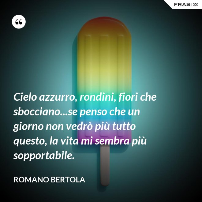 Cielo azzurro, rondini, fiori che sbocciano...se penso che un giorno non vedrò più tutto questo, la vita mi sembra più sopportabile. - Romano Bertola