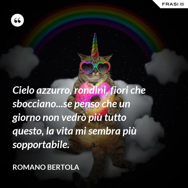 Cielo azzurro, rondini, fiori che sbocciano...se penso che un giorno non vedrò più tutto questo, la vita mi sembra più sopportabile. - Romano Bertola
