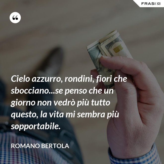 Cielo azzurro, rondini, fiori che sbocciano...se penso che un giorno non vedrò più tutto questo, la vita mi sembra più sopportabile. - Romano Bertola