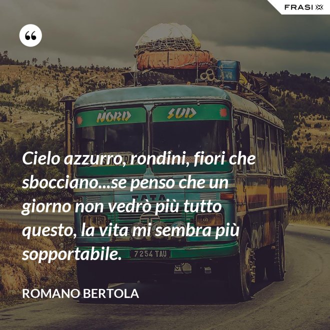 Cielo azzurro, rondini, fiori che sbocciano...se penso che un giorno non vedrò più tutto questo, la vita mi sembra più sopportabile. - Romano Bertola