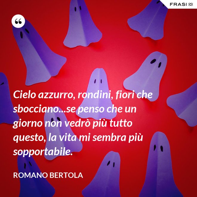 Cielo azzurro, rondini, fiori che sbocciano...se penso che un giorno non vedrò più tutto questo, la vita mi sembra più sopportabile. - Romano Bertola