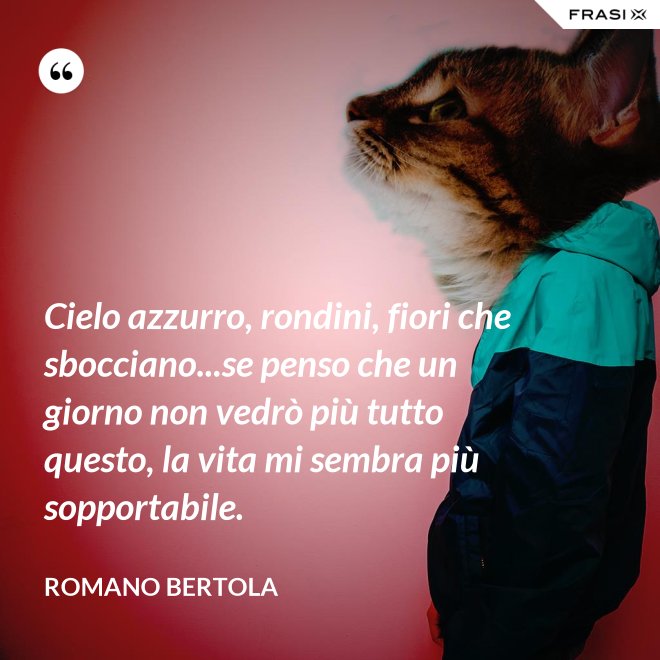 Cielo azzurro, rondini, fiori che sbocciano...se penso che un giorno non vedrò più tutto questo, la vita mi sembra più sopportabile. - Romano Bertola