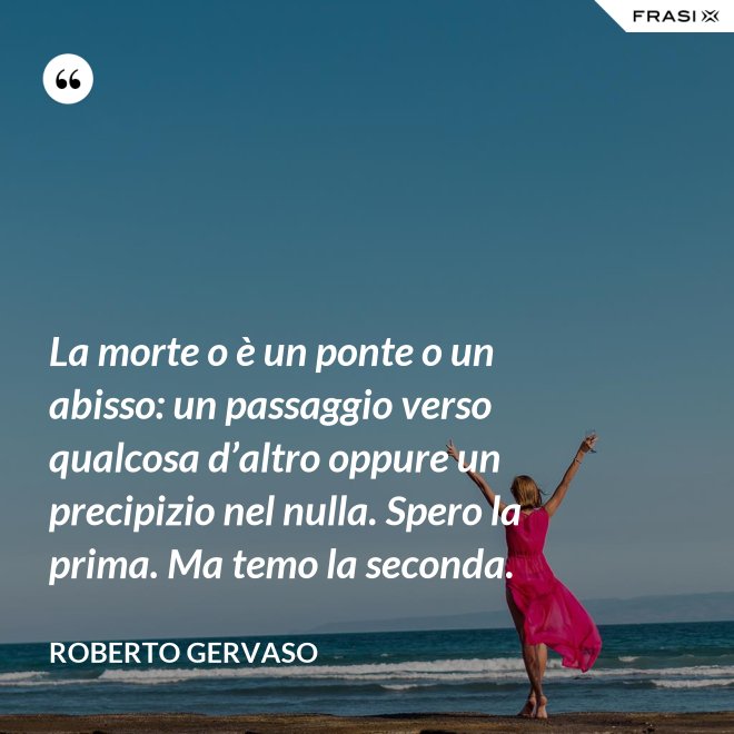 La morte o è un ponte o un abisso: un passaggio verso qualcosa d’altro oppure un precipizio nel nulla. Spero la prima. Ma temo la seconda. - Roberto Gervaso