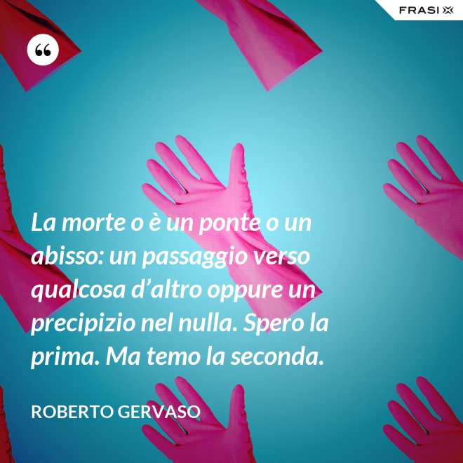 La morte o è un ponte o un abisso: un passaggio verso qualcosa d’altro oppure un precipizio nel nulla. Spero la prima. Ma temo la seconda. - Roberto Gervaso