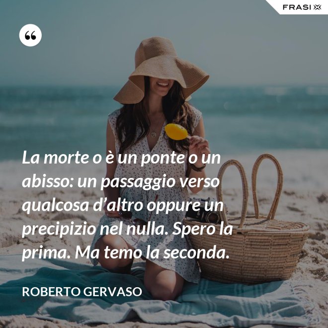 La morte o è un ponte o un abisso: un passaggio verso qualcosa d’altro oppure un precipizio nel nulla. Spero la prima. Ma temo la seconda. - Roberto Gervaso