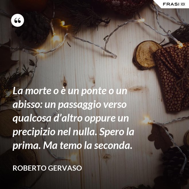 La morte o è un ponte o un abisso: un passaggio verso qualcosa d’altro oppure un precipizio nel nulla. Spero la prima. Ma temo la seconda. - Roberto Gervaso