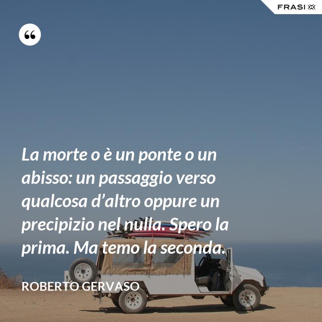 La morte o è un ponte o un abisso: un passaggio verso qualcosa d’altro oppure un precipizio nel nulla. Spero la prima. Ma temo la seconda. - Roberto Gervaso