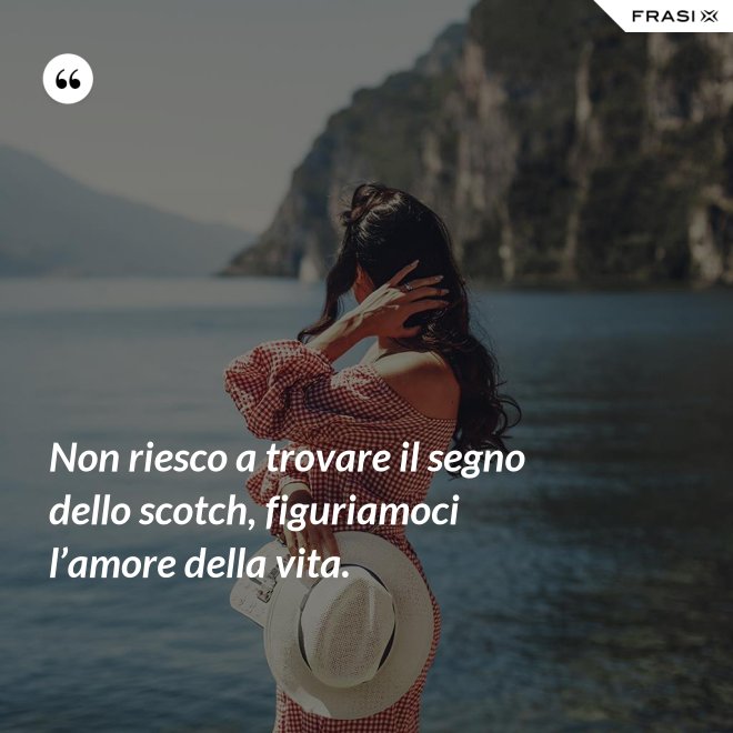 Non riesco a trovare il segno dello scotch, figuriamoci l’amore della vita. - Anonimo
