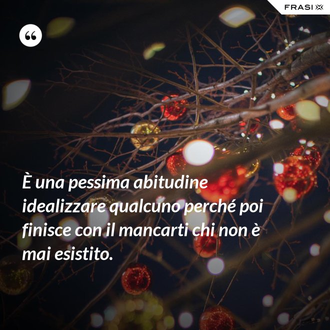 È una pessima abitudine idealizzare qualcuno perché poi finisce con il mancarti chi non è mai esistito. - Anonimo
