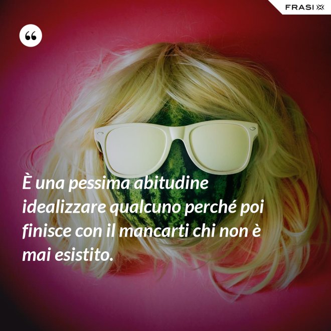 È una pessima abitudine idealizzare qualcuno perché poi finisce con il mancarti chi non è mai esistito. - Anonimo