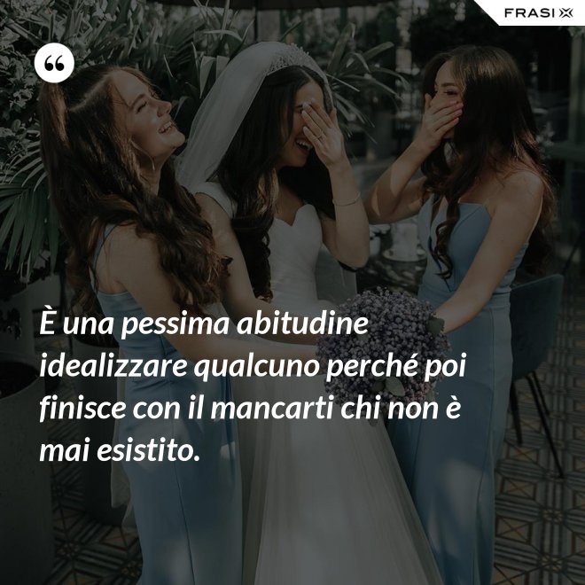 È una pessima abitudine idealizzare qualcuno perché poi finisce con il mancarti chi non è mai esistito. - Anonimo