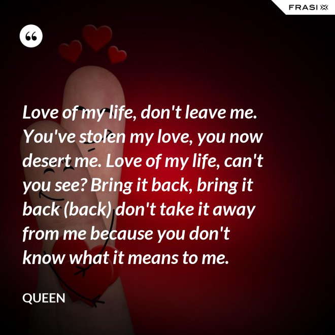 Love of my life, don't leave me. You've stolen my love, you now desert me. Love of my life, can't you see? Bring it back, bring it back (back) don't take it away from me because you don't know what it means to me. - Queen