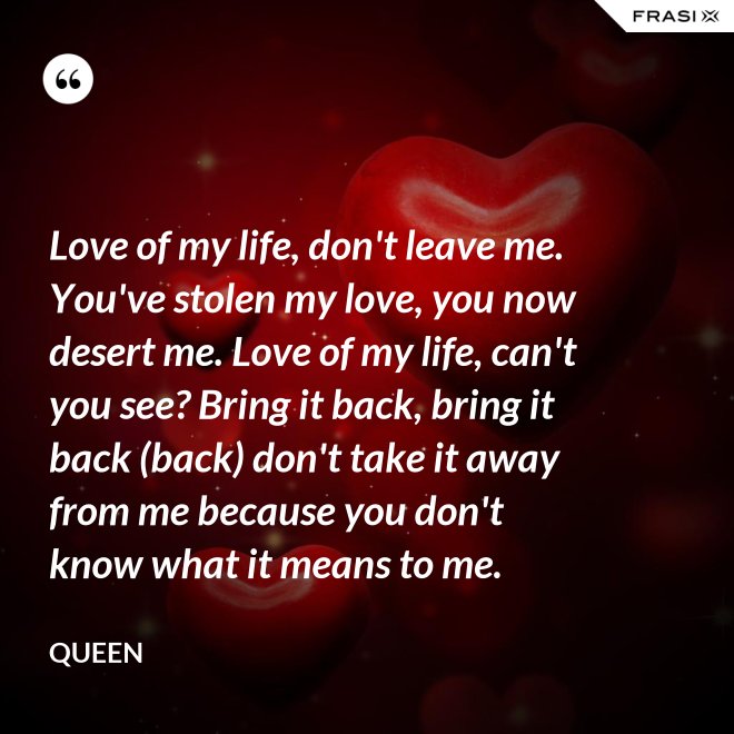 Love of my life, don't leave me. You've stolen my love, you now desert me. Love of my life, can't you see? Bring it back, bring it back (back) don't take it away from me because you don't know what it means to me. - Queen