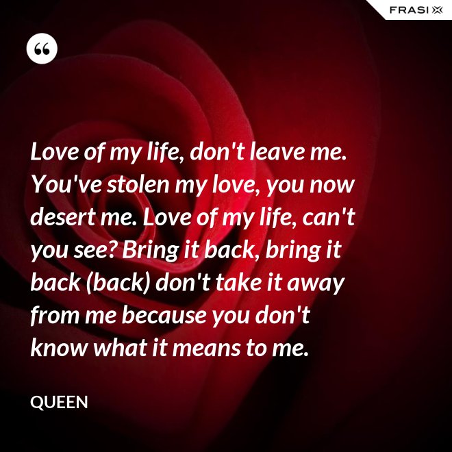 Love of my life, don't leave me. You've stolen my love, you now desert me. Love of my life, can't you see? Bring it back, bring it back (back) don't take it away from me because you don't know what it means to me. - Queen
