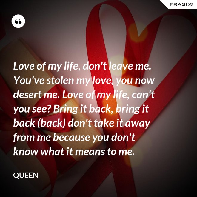 Love of my life, don't leave me. You've stolen my love, you now desert me. Love of my life, can't you see? Bring it back, bring it back (back) don't take it away from me because you don't know what it means to me. - Queen