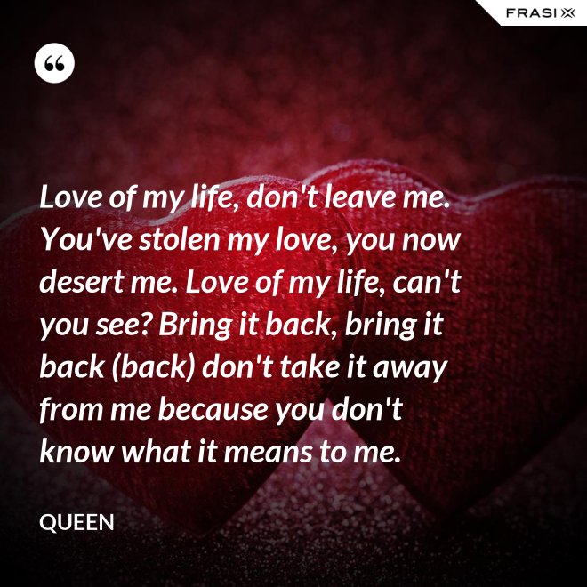 Love of my life, don't leave me. You've stolen my love, you now desert me. Love of my life, can't you see? Bring it back, bring it back (back) don't take it away from me because you don't know what it means to me. - Queen