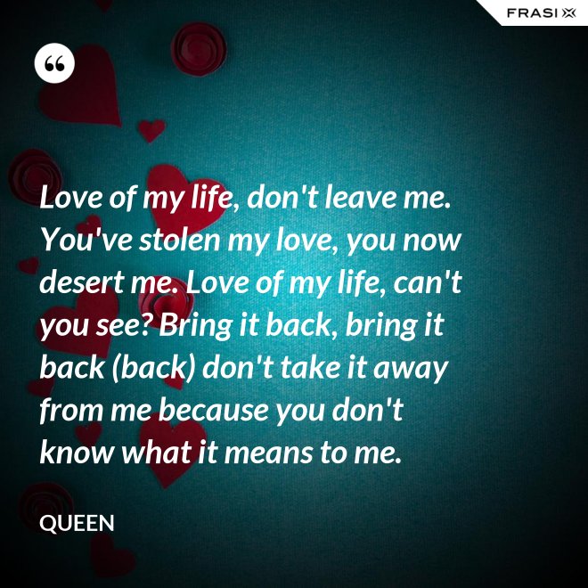 Love of my life, don't leave me. You've stolen my love, you now desert me. Love of my life, can't you see? Bring it back, bring it back (back) don't take it away from me because you don't know what it means to me. - Queen