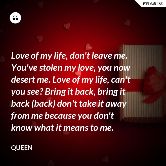 Love of my life, don't leave me. You've stolen my love, you now desert me. Love of my life, can't you see? Bring it back, bring it back (back) don't take it away from me because you don't know what it means to me. - Queen