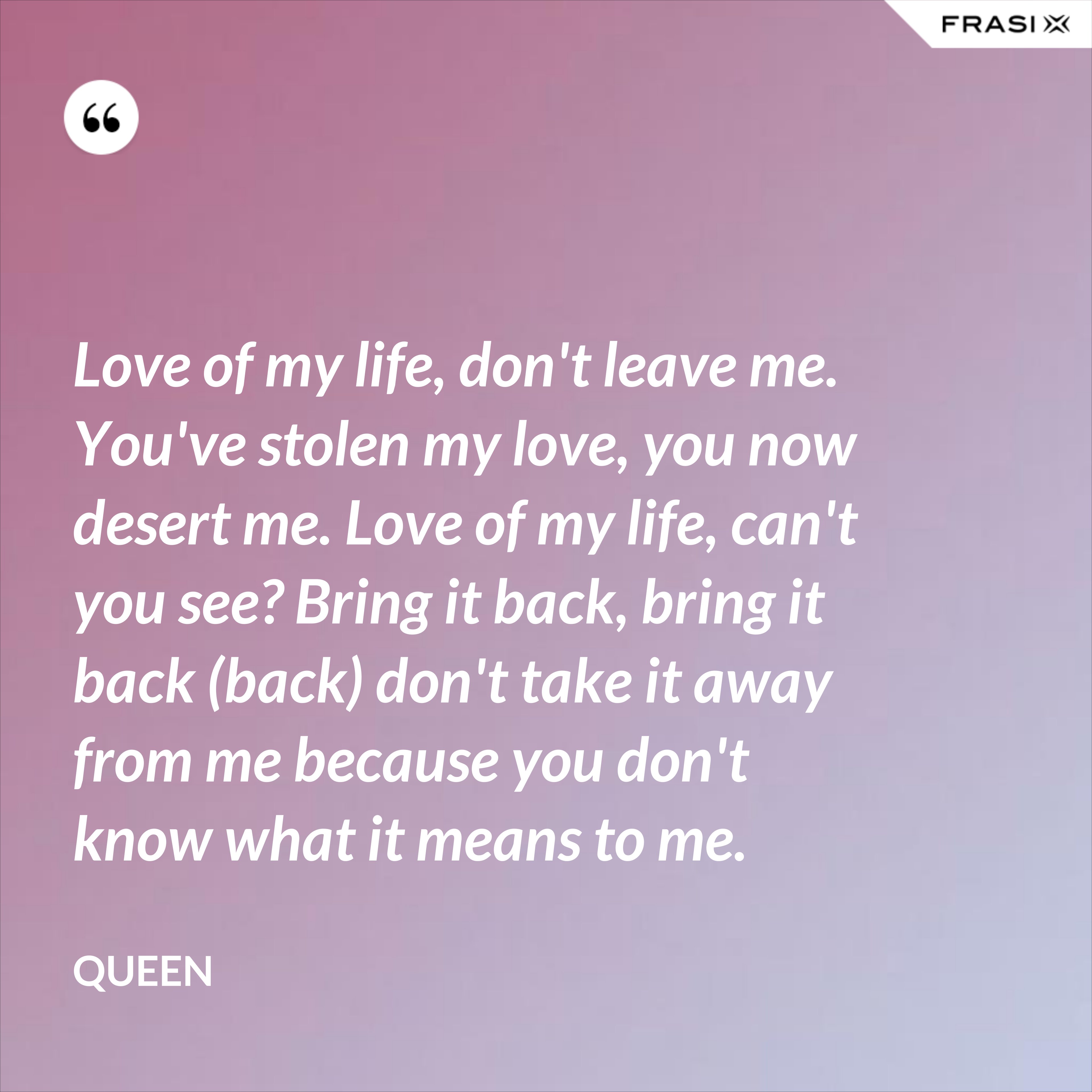 Love of my life, don't leave me. You've stolen my love, you now desert me. Love of my life, can't you see? Bring it back, bring it back (back) don't take it away from me because you don't know what it means to me. - Queen